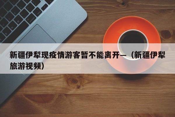 新疆伊犁现疫情游客暂不能离开—（新疆伊犁旅游视频）