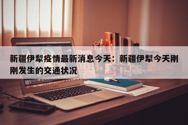 新疆伊犁疫情最新消息今天：新疆伊犁今天刚刚发生的交通状况