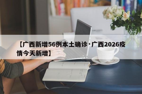 【广西新增56例本土确诊·广西2026疫情今天新增】