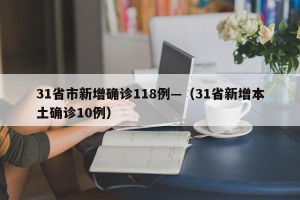 31省市新增确诊118例—（31省新增本土确诊10例）