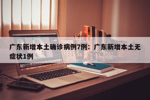 广东新增本土确诊病例7例：广东新增本土无症状1例