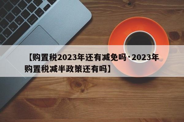 【购置税2023年还有减免吗·2023年购置税减半政策还有吗】