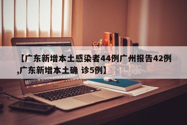 【广东新增本土感染者44例广州报告42例,广东新增本土确 诊5例】