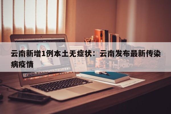 云南新增1例本土无症状：云南发布最新传染病疫情