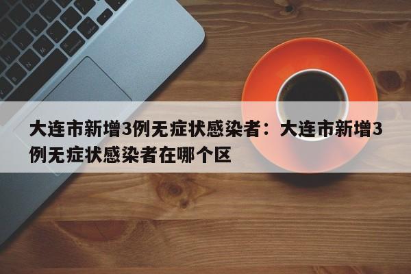 大连市新增3例无症状感染者：大连市新增3例无症状感染者在哪个区