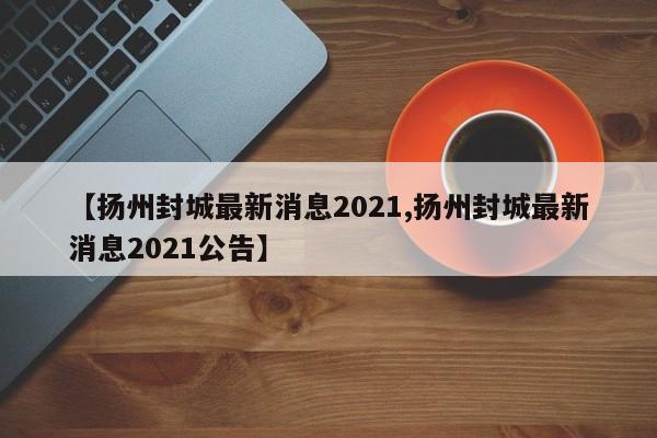 【扬州封城最新消息2021,扬州封城最新消息2021公告】