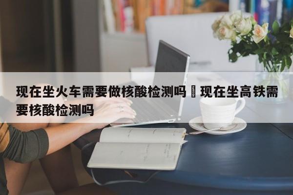 现在坐火车需要做核酸检测吗›现在坐高铁需要核酸检测吗
