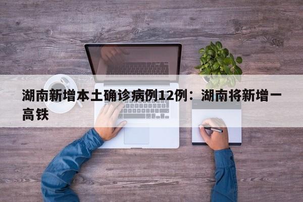 湖南新增本土确诊病例12例：湖南将新增一高铁