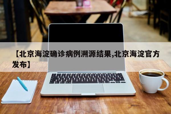 【北京海淀确诊病例溯源结果,北京海淀官方发布】