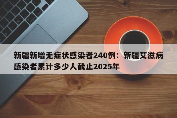 新疆新增无症状感染者240例：新疆艾滋病感染者累计多少人截止2025年