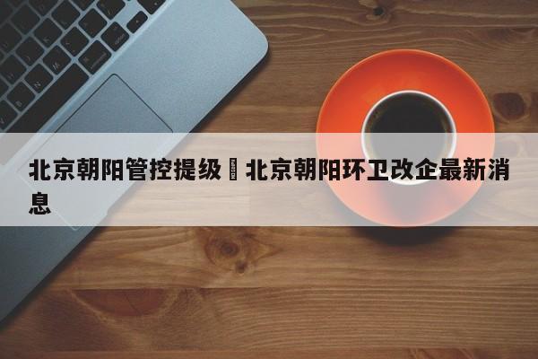 北京朝阳管控提级›北京朝阳环卫改企最新消息