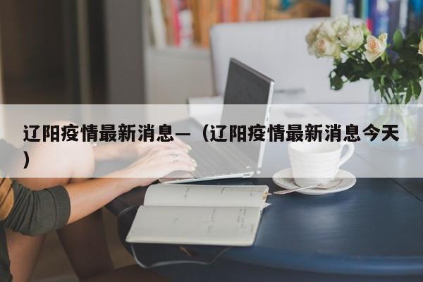 辽阳疫情最新消息—（辽阳疫情最新消息今天）