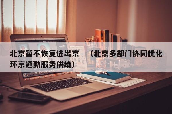 北京暂不恢复进出京—（北京多部门协同优化环京通勤服务供给）