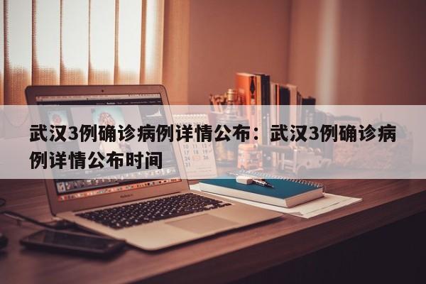 武汉3例确诊病例详情公布：武汉3例确诊病例详情公布时间