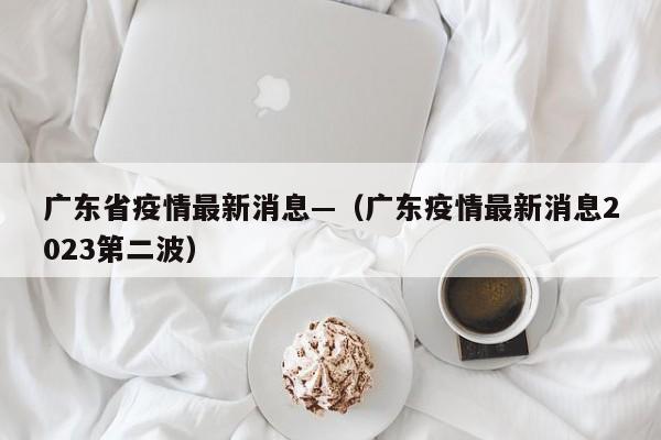 广东省疫情最新消息—（广东疫情最新消息2023第二波）
