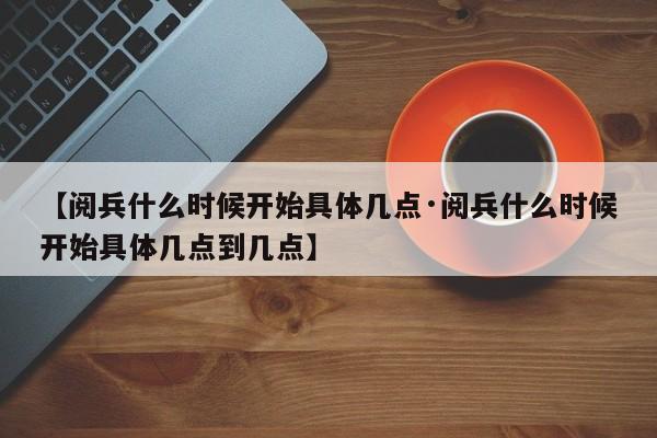 【阅兵什么时候开始具体几点·阅兵什么时候开始具体几点到几点】