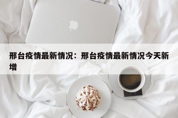 邢台疫情最新情况：邢台疫情最新情况今天新增