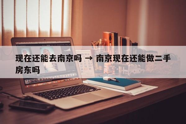 现在还能去南京吗 → 南京现在还能做二手房东吗