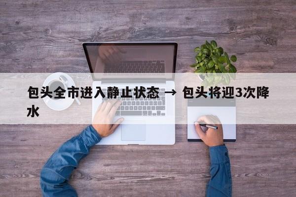 包头全市进入静止状态 → 包头将迎3次降水