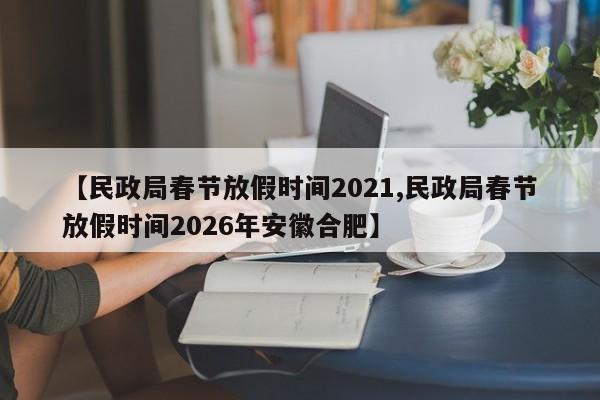 【民政局春节放假时间2021,民政局春节放假时间2026年安徽合肥】