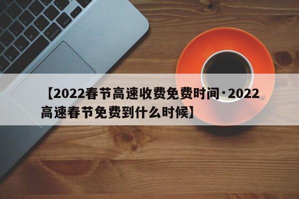 【2022春节高速收费免费时间·2022高速春节免费到什么时候】