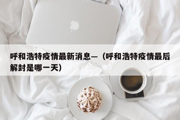 呼和浩特疫情最新消息—（呼和浩特疫情最后解封是哪一天）