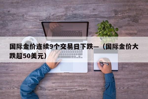 国际金价连续9个交易日下跌—（国际金价大跌超50美元）