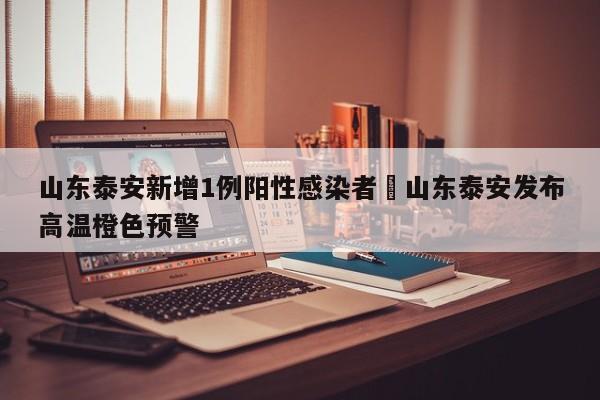 山东泰安新增1例阳性感染者›山东泰安发布高温橙色预警