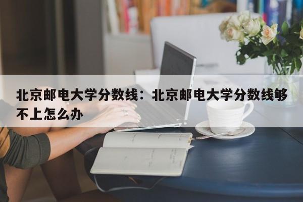 北京邮电大学分数线：北京邮电大学分数线够不上怎么办