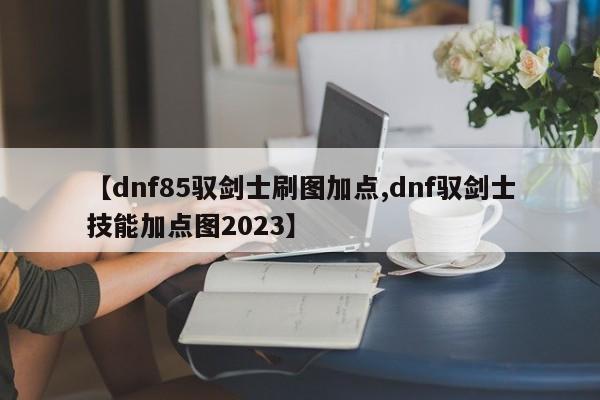 【dnf85驭剑士刷图加点,dnf驭剑士技能加点图2023】
