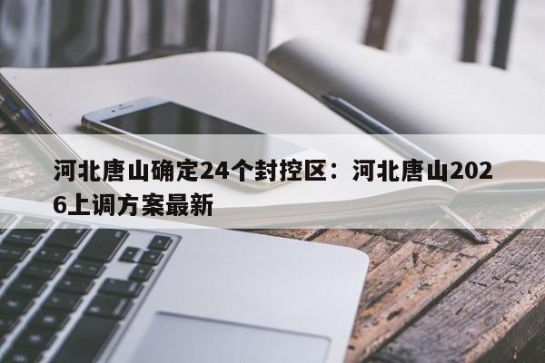 河北唐山确定24个封控区：河北唐山2026上调方案最新