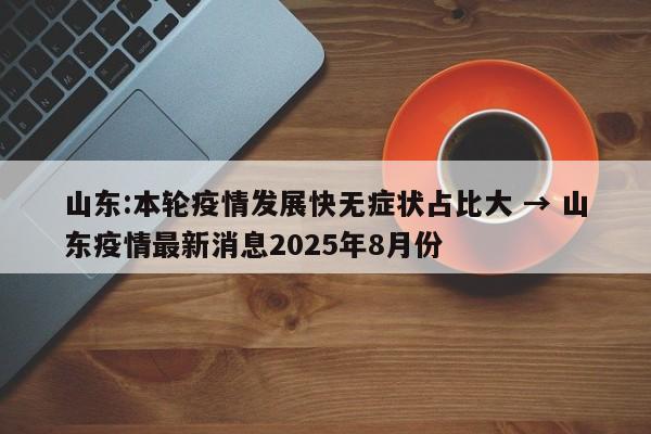 山东:本轮疫情发展快无症状占比大 → 山东疫情最新消息2025年8月份
