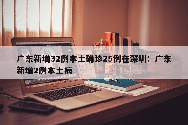 广东新增32例本土确诊25例在深圳：广东新增2例本土病