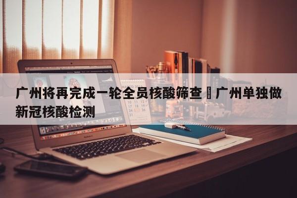 广州将再完成一轮全员核酸筛查›广州单独做新冠核酸检测