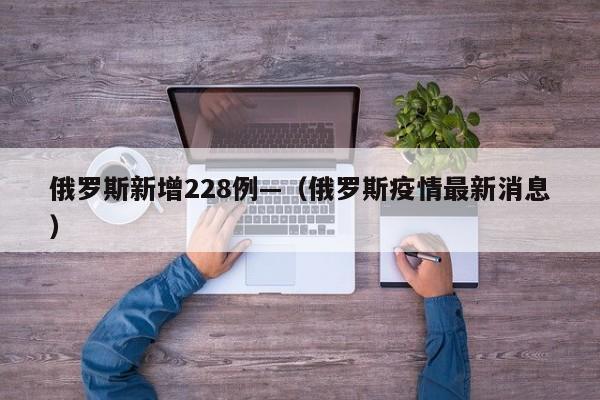 俄罗斯新增228例—（俄罗斯疫情最新消息）
