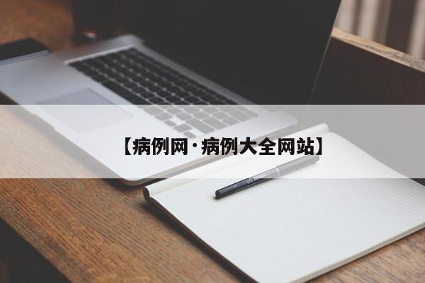 【病例网·病例大全网站】