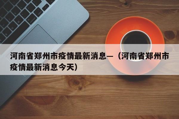 河南省郑州市疫情最新消息—（河南省郑州市疫情最新消息今天）