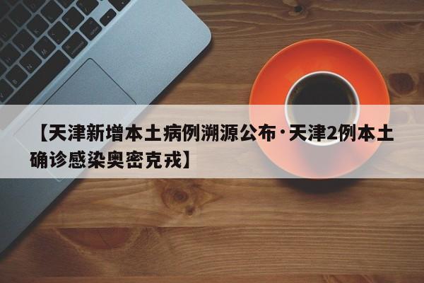 【天津新增本土病例溯源公布·天津2例本土确诊感染奥密克戎】