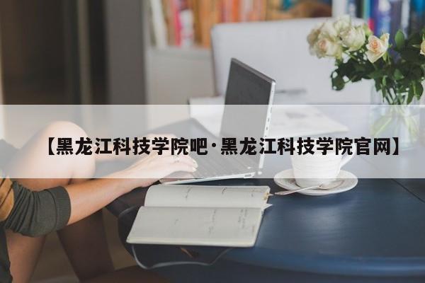 【黑龙江科技学院吧·黑龙江科技学院官网】