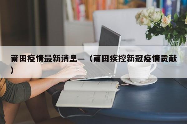 莆田疫情最新消息—（莆田疾控新冠疫情贡献）