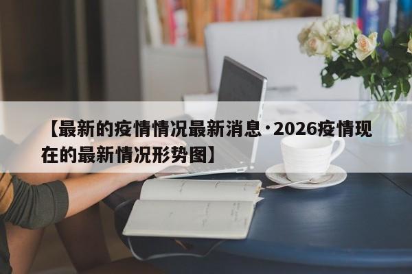 【最新的疫情情况最新消息·2026疫情现在的最新情况形势图】