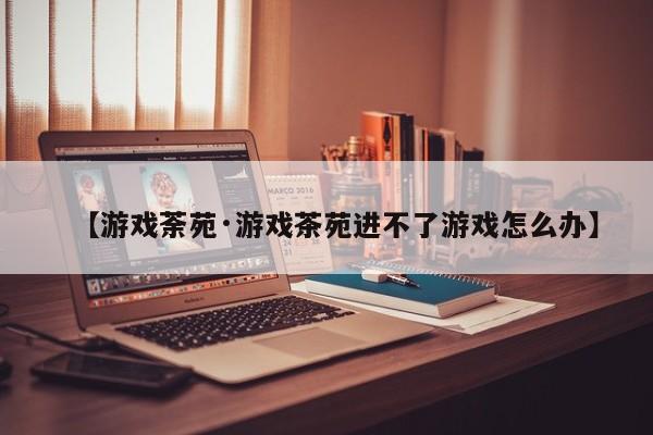 【游戏荼苑·游戏茶苑进不了游戏怎么办】