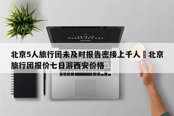 北京5人旅行团未及时报告密接上千人›北京旅行团报价七日游西安价格