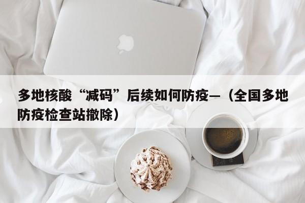 多地核酸“减码”后续如何防疫—（全国多地防疫检查站撤除）