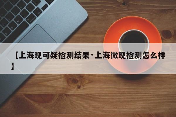 【上海现可疑检测结果·上海微现检测怎么样】