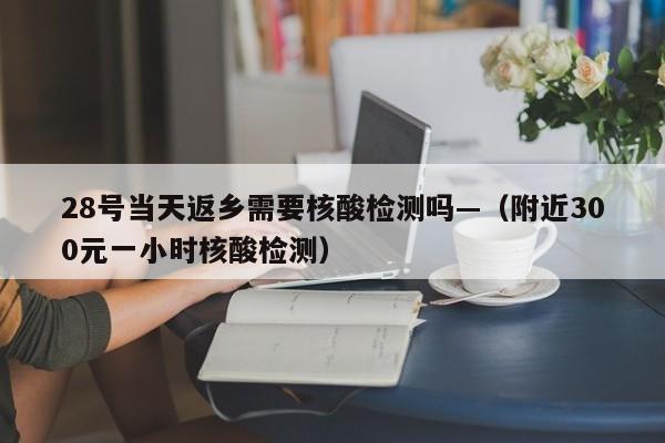 28号当天返乡需要核酸检测吗—（附近300元一小时核酸检测）