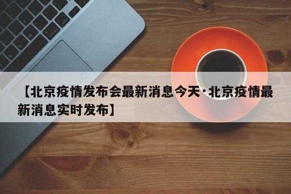 【北京疫情发布会最新消息今天·北京疫情最新消息实时发布】