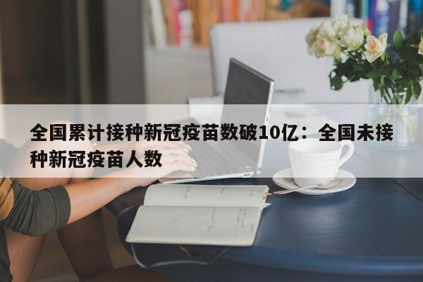 全国累计接种新冠疫苗数破10亿：全国未接种新冠疫苗人数