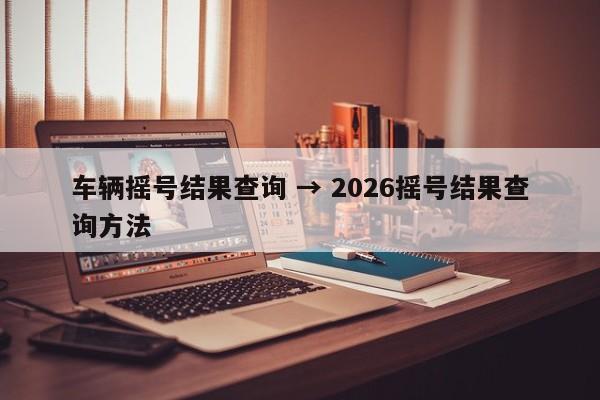 车辆摇号结果查询 → 2026摇号结果查询方法