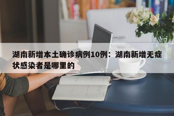 湖南新增本土确诊病例10例：湖南新增无症状感染者是哪里的